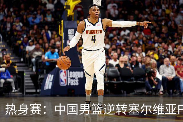 热身赛：中国男篮逆转塞尔维亚FMP开门红 王俊杰18+14徐昕10分4帽
